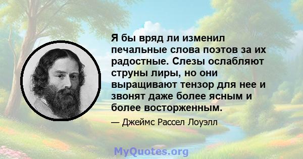 Я бы вряд ли изменил печальные слова поэтов за их радостные. Слезы ослабляют струны лиры, но они выращивают тензор для нее и звонят даже более ясным и более восторженным.