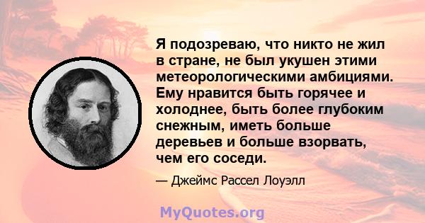 Я подозреваю, что никто не жил в стране, не был укушен этими метеорологическими амбициями. Ему нравится быть горячее и холоднее, быть более глубоким снежным, иметь больше деревьев и больше взорвать, чем его соседи.