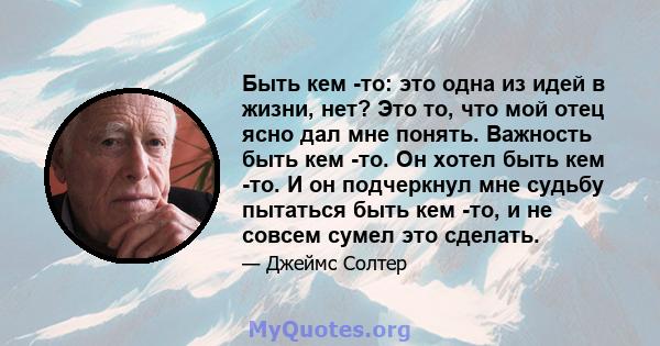 Быть кем -то: это одна из идей в жизни, нет? Это то, что мой отец ясно дал мне понять. Важность быть кем -то. Он хотел быть кем -то. И он подчеркнул мне судьбу пытаться быть кем -то, и не совсем сумел это сделать.