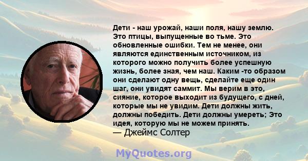 Дети - наш урожай, наши поля, нашу землю. Это птицы, выпущенные во тьме. Это обновленные ошибки. Тем не менее, они являются единственным источником, из которого можно получить более успешную жизнь, более зная, чем наш.