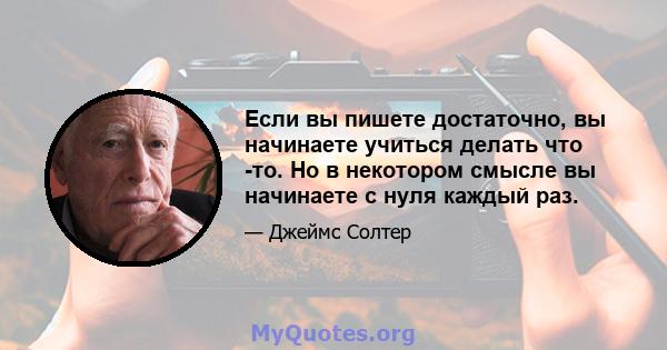 Если вы пишете достаточно, вы начинаете учиться делать что -то. Но в некотором смысле вы начинаете с нуля каждый раз.