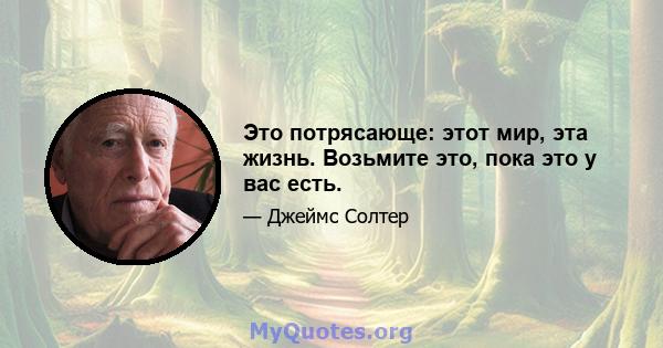 Это потрясающе: этот мир, эта жизнь. Возьмите это, пока это у вас есть.