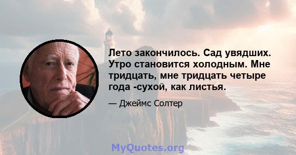 Лето закончилось. Сад увядших. Утро становится холодным. Мне тридцать, мне тридцать четыре года -сухой, как листья.