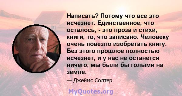 Написать? Потому что все это исчезнет. Единственное, что осталось, - это проза и стихи, книги, то, что записано. Человеку очень повезло изобретать книгу. Без этого прошлое полностью исчезнет, ​​и у нас не останется