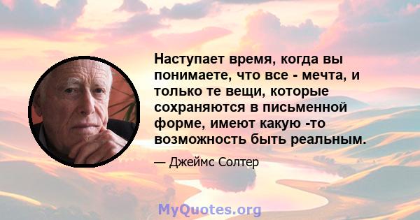 Наступает время, когда вы понимаете, что все - мечта, и только те вещи, которые сохраняются в письменной форме, имеют какую -то возможность быть реальным.