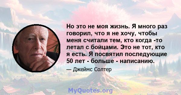 Но это не моя жизнь. Я много раз говорил, что я не хочу, чтобы меня считали тем, кто когда -то летал с бойцами. Это не тот, кто я есть. Я посвятил последующие 50 лет - больше - написанию.