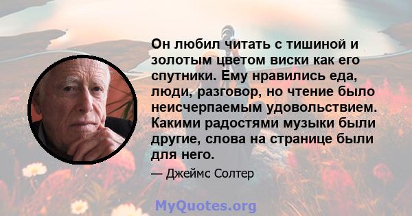 Он любил читать с тишиной и золотым цветом виски как его спутники. Ему нравились еда, люди, разговор, но чтение было неисчерпаемым удовольствием. Какими радостями музыки были другие, слова на странице были для него.