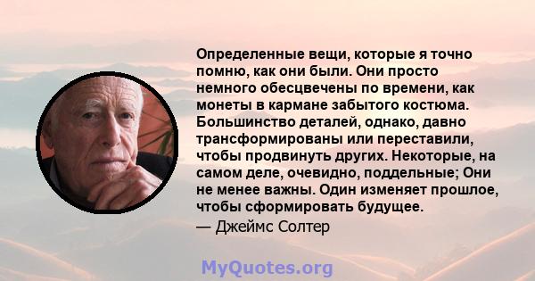 Определенные вещи, которые я точно помню, как они были. Они просто немного обесцвечены по времени, как монеты в кармане забытого костюма. Большинство деталей, однако, давно трансформированы или переставили, чтобы