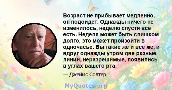 Возраст не прибывает медленно, он подойдет. Однажды ничего не изменилось, неделю спустя все есть. Неделя может быть слишком долго, это может произойти в одночасье. Вы такие же и все же, и вдруг однажды утром две разные