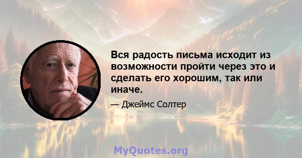 Вся радость письма исходит из возможности пройти через это и сделать его хорошим, так или иначе.