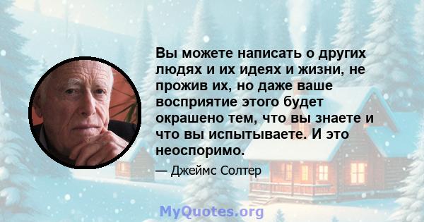 Вы можете написать о других людях и их идеях и жизни, не прожив их, но даже ваше восприятие этого будет окрашено тем, что вы знаете и что вы испытываете. И это неоспоримо.