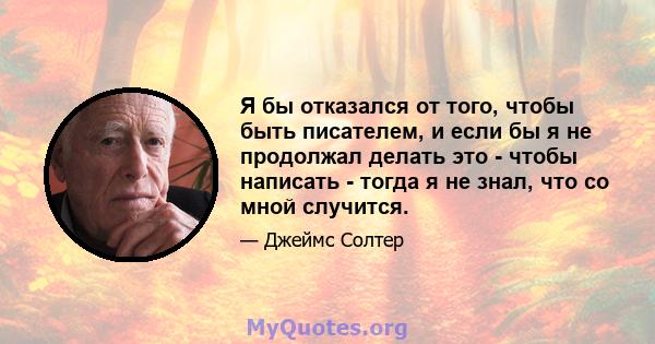 Я бы отказался от того, чтобы быть писателем, и если бы я не продолжал делать это - чтобы написать - тогда я не знал, что со мной случится.