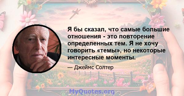 Я бы сказал, что самые большие отношения - это повторение определенных тем. Я не хочу говорить «темы», но некоторые интересные моменты.