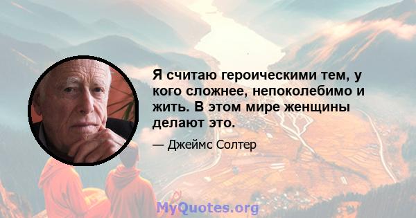 Я считаю героическими тем, у кого сложнее, непоколебимо и жить. В этом мире женщины делают это.