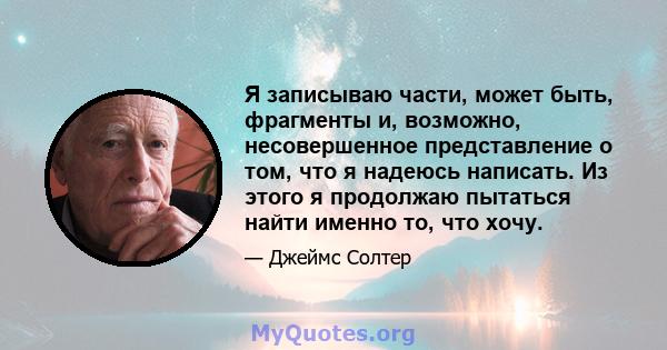 Я записываю части, может быть, фрагменты и, возможно, несовершенное представление о том, что я надеюсь написать. Из этого я продолжаю пытаться найти именно то, что хочу.