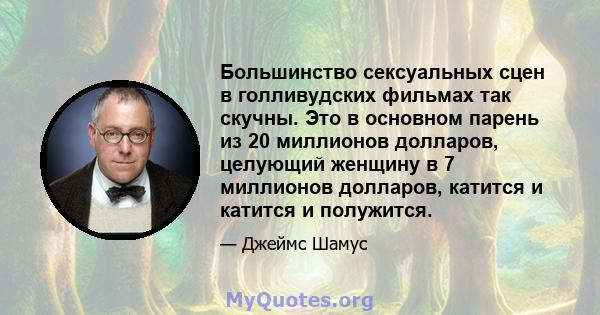 Большинство сексуальных сцен в голливудских фильмах так скучны. Это в основном парень из 20 миллионов долларов, целующий женщину в 7 миллионов долларов, катится и катится и полужится.