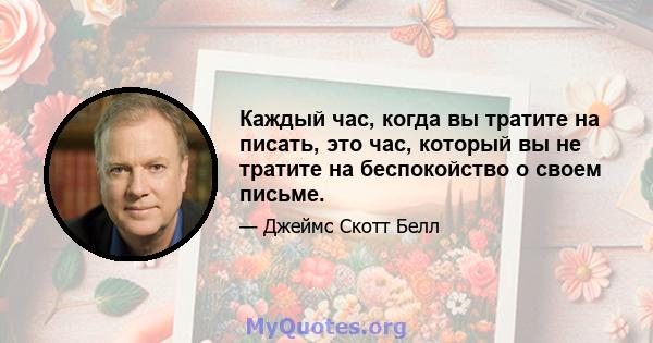 Каждый час, когда вы тратите на писать, это час, который вы не тратите на беспокойство о своем письме.