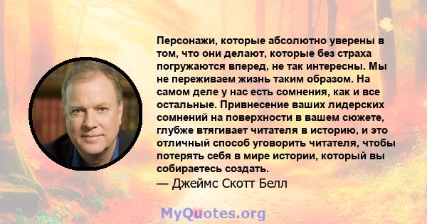 Персонажи, которые абсолютно уверены в том, что они делают, которые без страха погружаются вперед, не так интересны. Мы не переживаем жизнь таким образом. На самом деле у нас есть сомнения, как и все остальные.