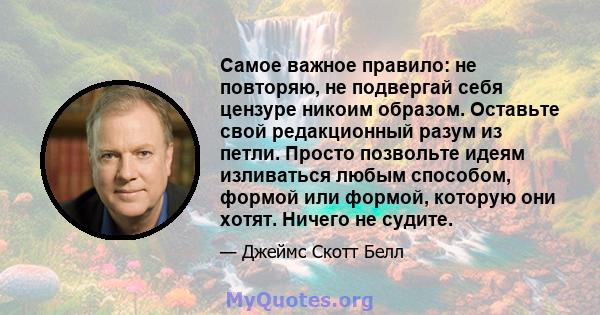 Самое важное правило: не повторяю, не подвергай себя цензуре никоим образом. Оставьте свой редакционный разум из петли. Просто позвольте идеям изливаться любым способом, формой или формой, которую они хотят. Ничего не