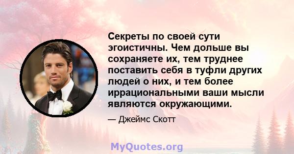 Секреты по своей сути эгоистичны. Чем дольше вы сохраняете их, тем труднее поставить себя в туфли других людей о них, и тем более иррациональными ваши мысли являются окружающими.