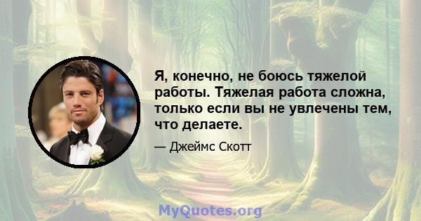 Я, конечно, не боюсь тяжелой работы. Тяжелая работа сложна, только если вы не увлечены тем, что делаете.