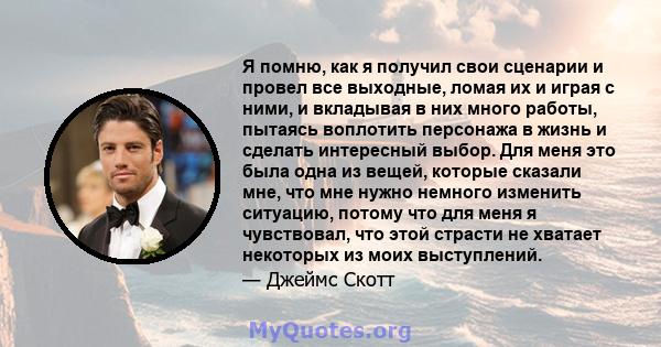 Я помню, как я получил свои сценарии и провел все выходные, ломая их и играя с ними, и вкладывая в них много работы, пытаясь воплотить персонажа в жизнь и сделать интересный выбор. Для меня это была одна из вещей,