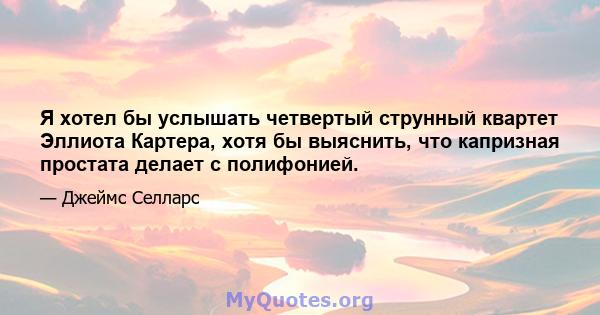 Я хотел бы услышать четвертый струнный квартет Эллиота Картера, хотя бы выяснить, что капризная простата делает с полифонией.