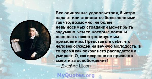 Все одиночные удовольствия, быстро падают или становятся болезненными, так что, возможно, не более невыносимых страданий может быть задумано, чем те, которые должны следовать неконтролируемым привилегиям. Представьте