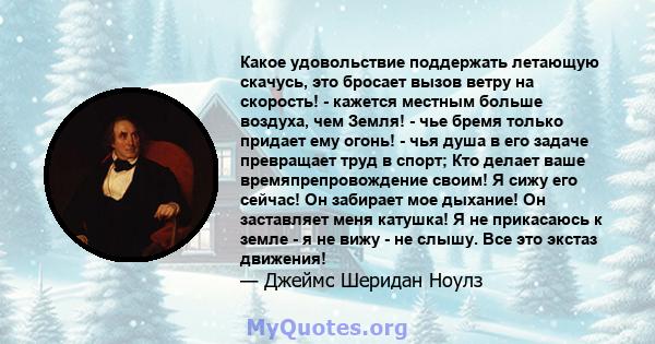 Какое удовольствие поддержать летающую скачусь, это бросает вызов ветру на скорость! - кажется местным больше воздуха, чем Земля! - чье бремя только придает ему огонь! - чья душа в его задаче превращает труд в спорт;