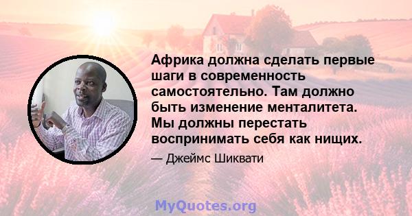 Африка должна сделать первые шаги в современность самостоятельно. Там должно быть изменение менталитета. Мы должны перестать воспринимать себя как нищих.