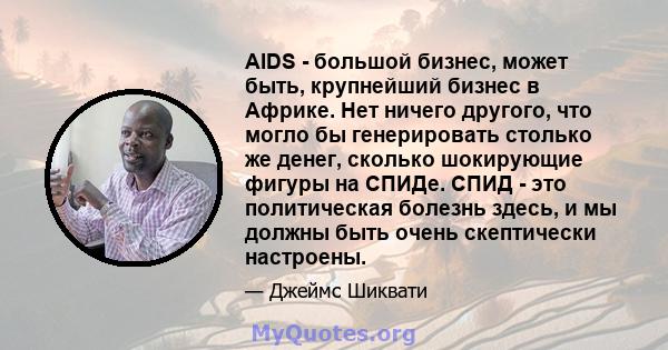 AIDS - большой бизнес, может быть, крупнейший бизнес в Африке. Нет ничего другого, что могло бы генерировать столько же денег, сколько шокирующие фигуры на СПИДе. СПИД - это политическая болезнь здесь, и мы должны быть