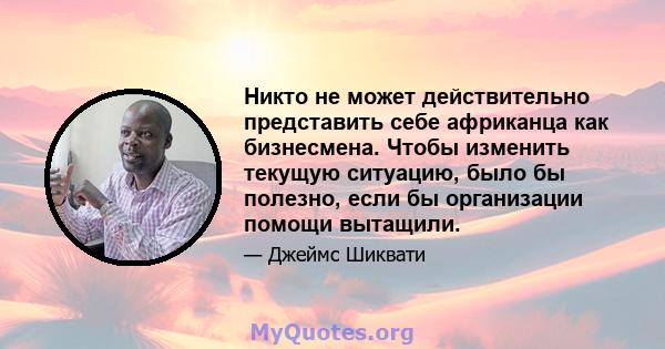 Никто не может действительно представить себе африканца как бизнесмена. Чтобы изменить текущую ситуацию, было бы полезно, если бы организации помощи вытащили.