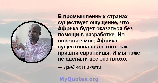 В промышленных странах существует ощущение, что Африка будет оказаться без помощи в разработке. Но поверьте мне, Африка существовала до того, как пришли европейцы. И мы тоже не сделали все это плохо.