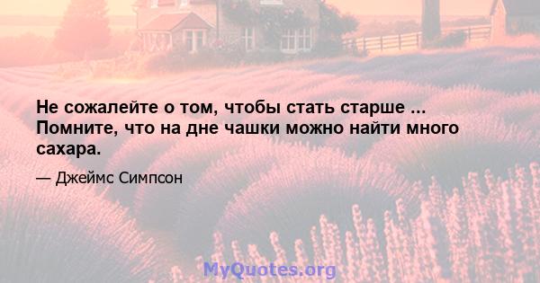 Не сожалейте о том, чтобы стать старше ... Помните, что на дне чашки можно найти много сахара.