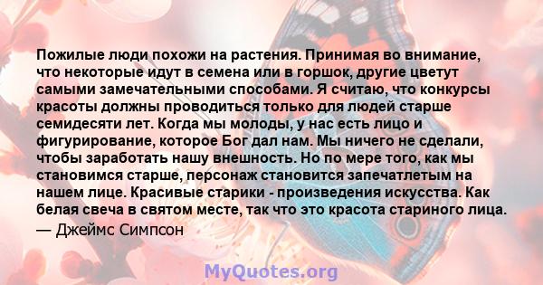 Пожилые люди похожи на растения. Принимая во внимание, что некоторые идут в семена или в горшок, другие цветут самыми замечательными способами. Я считаю, что конкурсы красоты должны проводиться только для людей старше