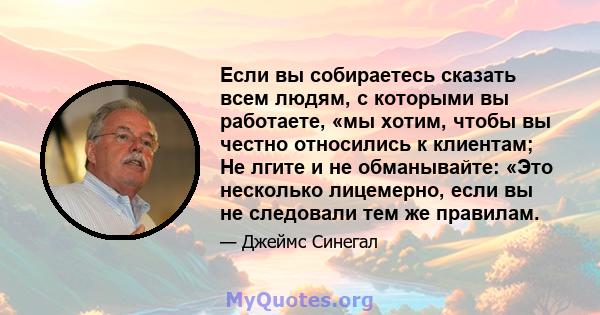 Если вы собираетесь сказать всем людям, с которыми вы работаете, «мы хотим, чтобы вы честно относились к клиентам; Не лгите и не обманывайте: «Это несколько лицемерно, если вы не следовали тем же правилам.