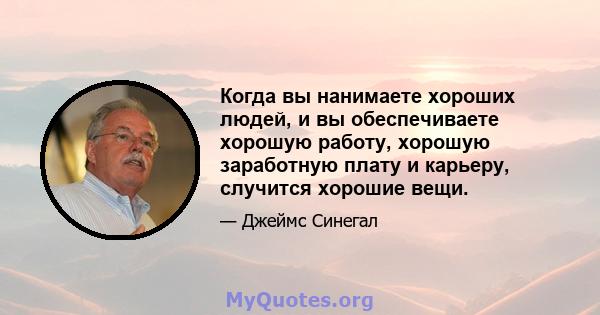 Когда вы нанимаете хороших людей, и вы обеспечиваете хорошую работу, хорошую заработную плату и карьеру, случится хорошие вещи.