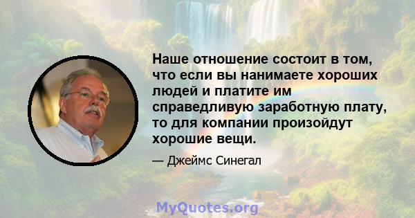 Наше отношение состоит в том, что если вы нанимаете хороших людей и платите им справедливую заработную плату, то для компании произойдут хорошие вещи.