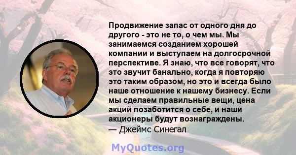 Продвижение запас от одного дня до другого - это не то, о чем мы. Мы занимаемся созданием хорошей компании и выступаем на долгосрочной перспективе. Я знаю, что все говорят, что это звучит банально, когда я повторяю это