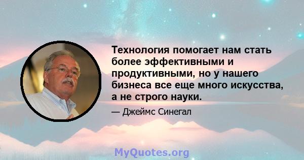 Технология помогает нам стать более эффективными и продуктивными, но у нашего бизнеса все еще много искусства, а не строго науки.