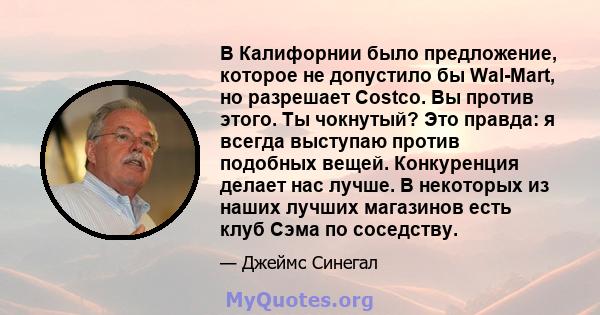 В Калифорнии было предложение, которое не допустило бы Wal-Mart, но разрешает Costco. Вы против этого. Ты чокнутый? Это правда: я всегда выступаю против подобных вещей. Конкуренция делает нас лучше. В некоторых из наших 