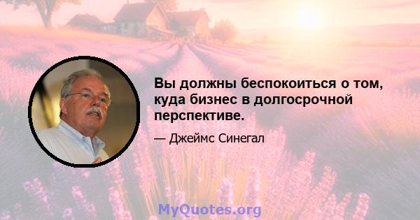 Вы должны беспокоиться о том, куда бизнес в долгосрочной перспективе.