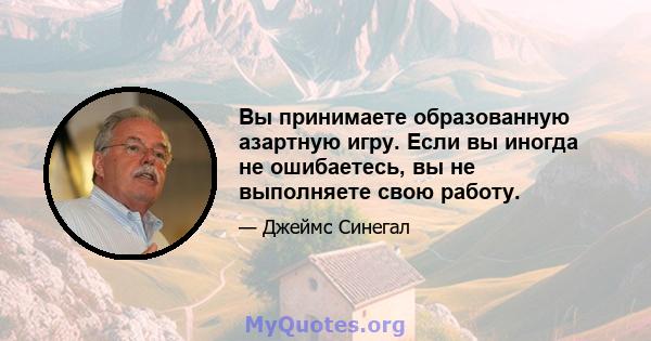 Вы принимаете образованную азартную игру. Если вы иногда не ошибаетесь, вы не выполняете свою работу.