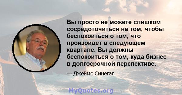 Вы просто не можете слишком сосредоточиться на том, чтобы беспокоиться о том, что произойдет в следующем квартале. Вы должны беспокоиться о том, куда бизнес в долгосрочной перспективе.