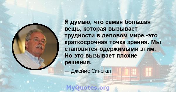 Я думаю, что самая большая вещь, которая вызывает трудности в деловом мире,-это краткосрочная точка зрения. Мы становятся одержимыми этим. Но это вызывает плохие решения.