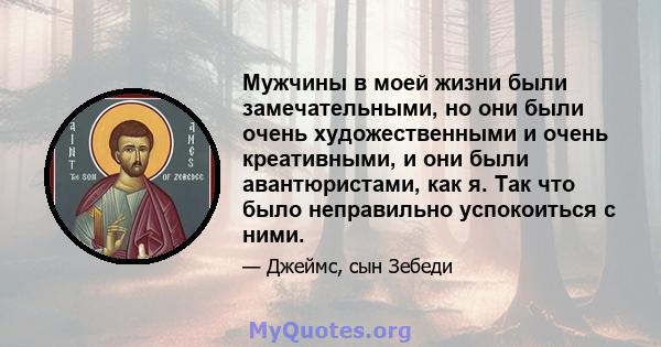 Мужчины в моей жизни были замечательными, но они были очень художественными и очень креативными, и они были авантюристами, как я. Так что было неправильно успокоиться с ними.