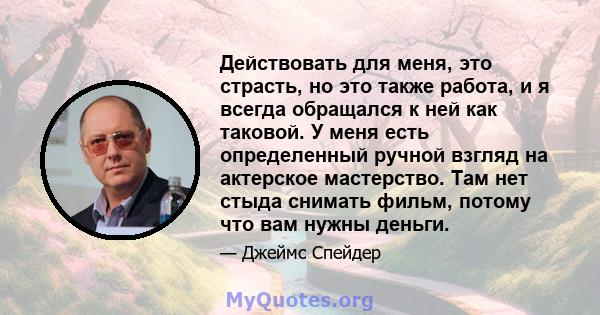 Действовать для меня, это страсть, но это также работа, и я всегда обращался к ней как таковой. У меня есть определенный ручной взгляд на актерское мастерство. Там нет стыда снимать фильм, потому что вам нужны деньги.