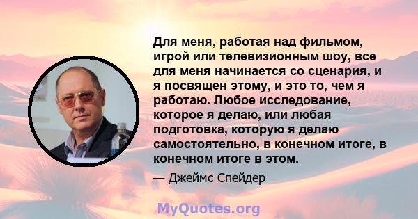 Для меня, работая над фильмом, игрой или телевизионным шоу, все для меня начинается со сценария, и я посвящен этому, и это то, чем я работаю. Любое исследование, которое я делаю, или любая подготовка, которую я делаю