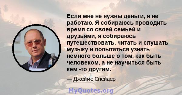 Если мне не нужны деньги, я не работаю. Я собираюсь проводить время со своей семьей и друзьями, я собираюсь путешествовать, читать и слушать музыку и попытаться узнать немного больше о том, как быть человеком, а не