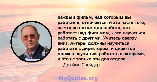 Каждый фильм, над которым вы работаете, отличается, и это часть того, на что он похож для любого, кто работает над фильмом, - это научиться работать с другими. Учитесь сверху вниз. Актеры должны научиться работать с